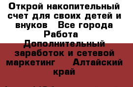 Открой накопительный счет для своих детей и внуков - Все города Работа » Дополнительный заработок и сетевой маркетинг   . Алтайский край